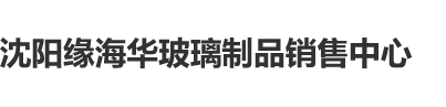 男女性爱视频污污污沈阳缘海华玻璃制品销售中心